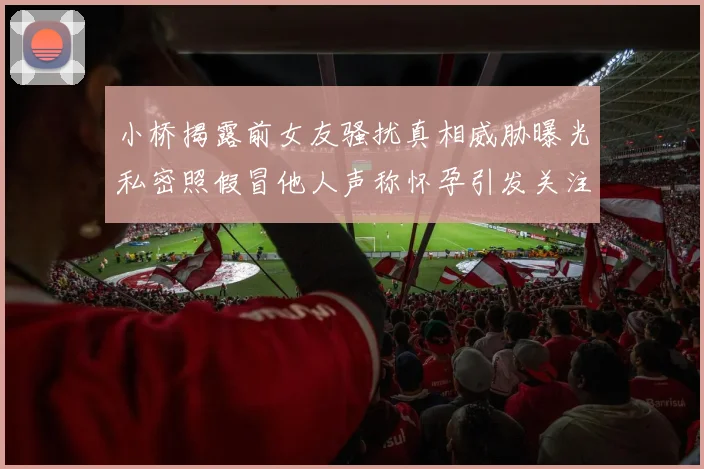 小桥揭露前女友骚扰真相威胁曝光私密照假冒他人声称怀孕引发关注