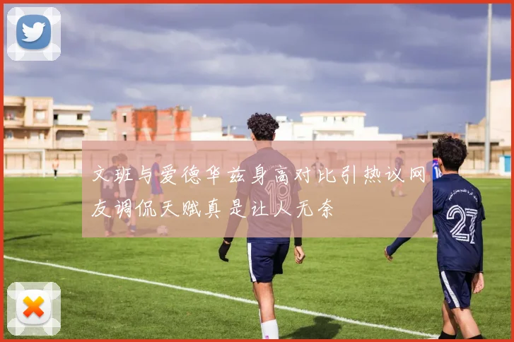 文班与爱德华兹身高对比引热议网友调侃天赋真是让人无奈