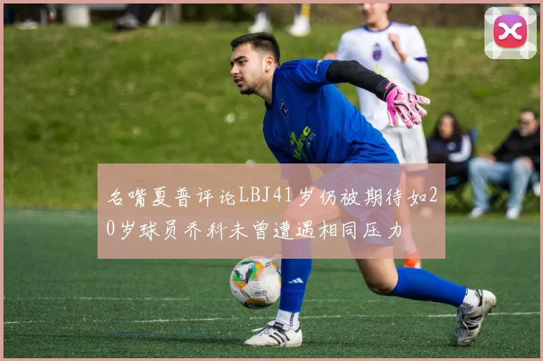 名嘴夏普评论LBJ41岁仍被期待如20岁球员乔科未曾遭遇相同压力