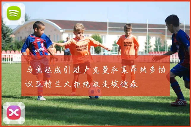 马竞达成引进卢克曼和莱昂纳多协议亚特兰大拒绝放走埃德森