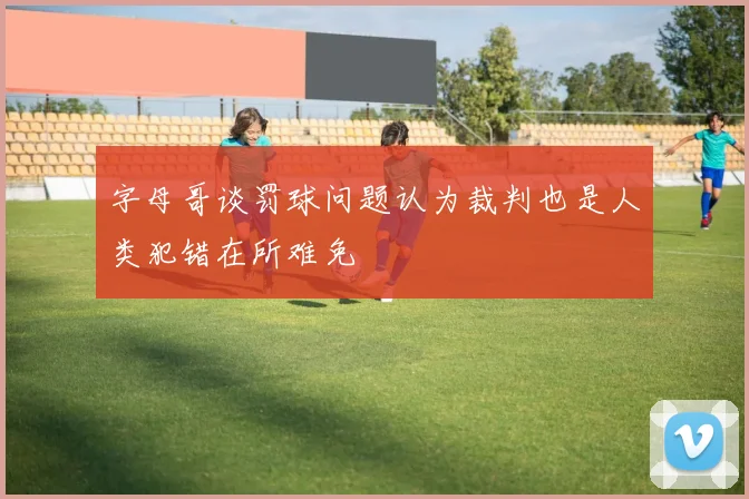字母哥谈罚球问题认为裁判也是人类犯错在所难免