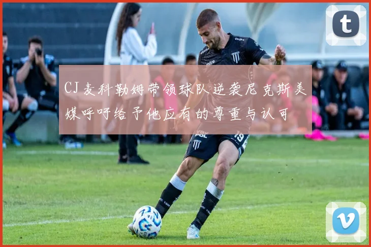 CJ麦科勒姆带领球队逆袭尼克斯美媒呼吁给予他应有的尊重与认可
