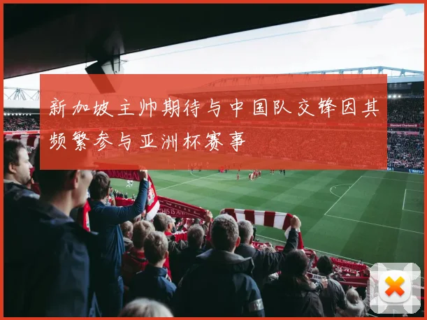 新加坡主帅期待与中国队交锋因其频繁参与亚洲杯赛事
