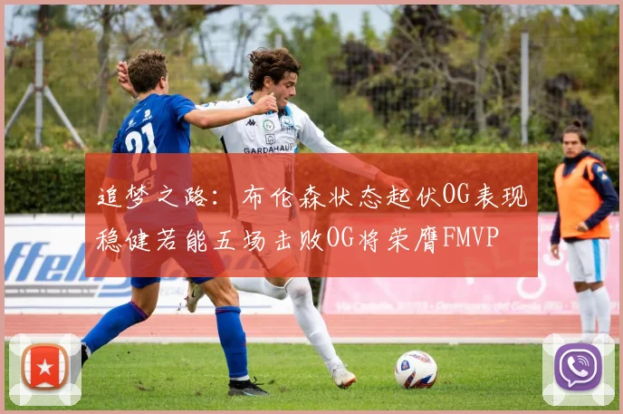 追梦之路：布伦森状态起伏OG表现稳健若能五场击败OG将荣膺FMVP