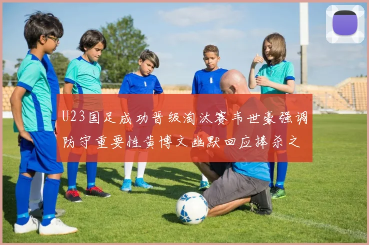 U23国足成功晋级淘汰赛韦世豪强调防守重要性黄博文幽默回应捧杀之说