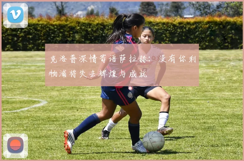 克洛普深情寄语萨拉赫：没有你利物浦将失去辉煌与成就